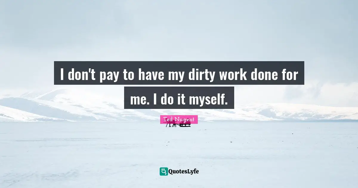 I don't pay to have my dirty work done for me. I do it myself.