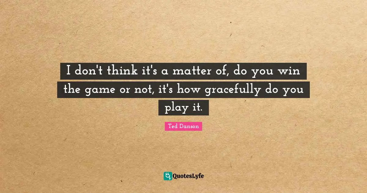I don't think it's a matter of, do you win the game or not, it's how gracefully do you play it.