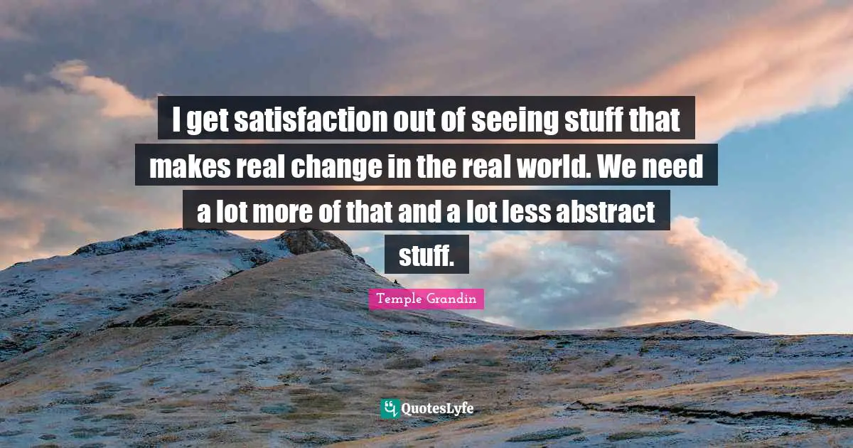 I get satisfaction out of seeing stuff that makes real change in the real world. We need a lot more of that and a lot less abstract stuff.