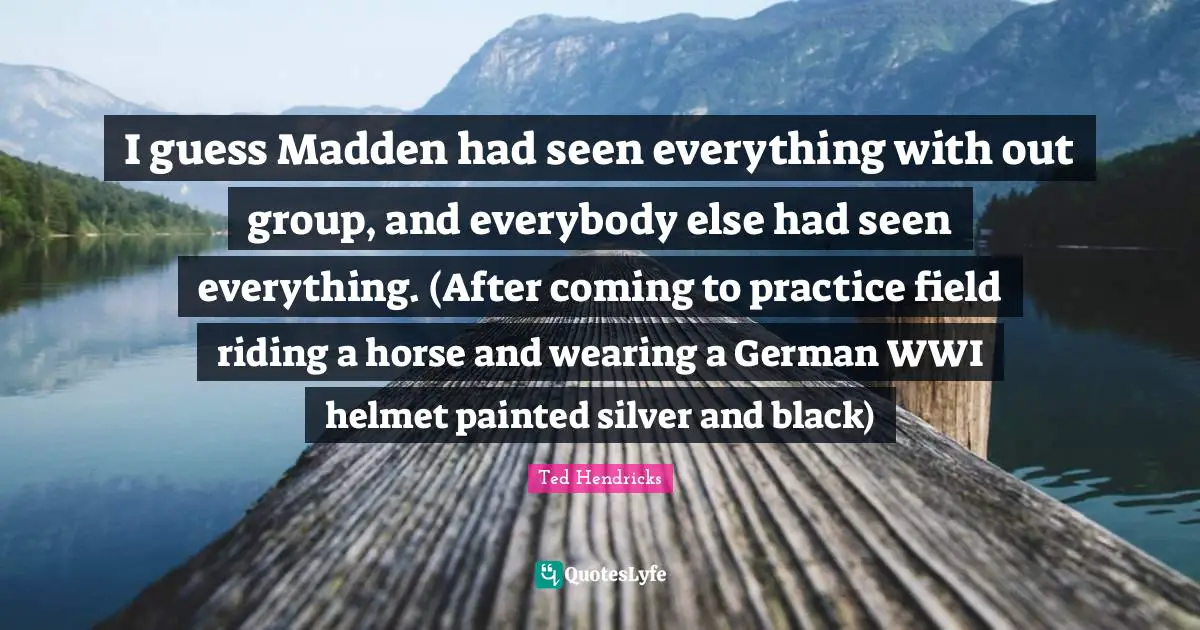 I guess Madden had seen everything with out group, and everybody else had seen everything. (After coming to practice field riding a horse and wearing a German WWI helmet painted silver and black)