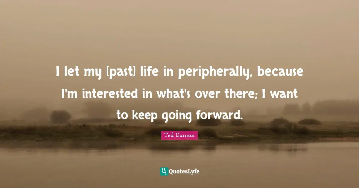 I let my [past] life in peripherally, because I'm interested in what's over there; I want to keep going forward.