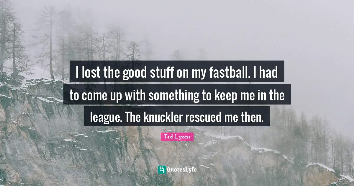 I lost the good stuff on my fastball. I had to come up with something to keep me in the league. The knuckler rescued me then.