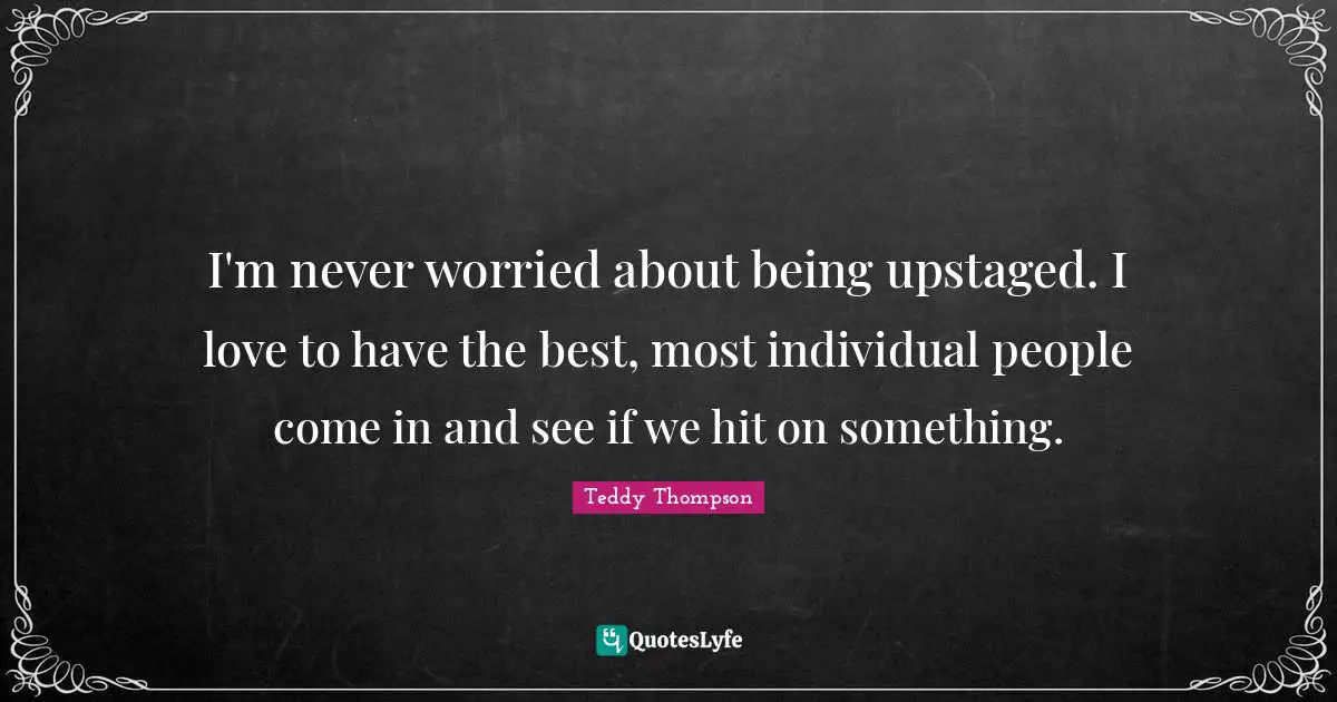 I'm never worried about being upstaged. I love to have the best, most individual people come in and see if we hit on something.