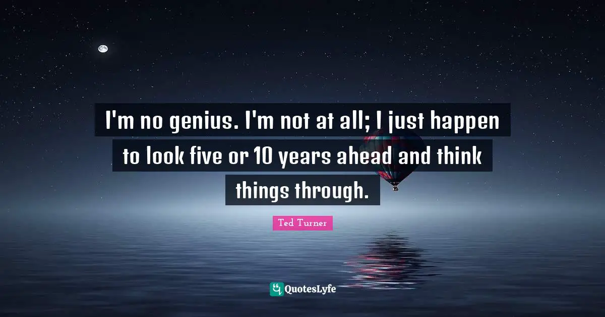 I'm no genius. I'm not at all; I just happen to look five or 10 years ahead and think things through.