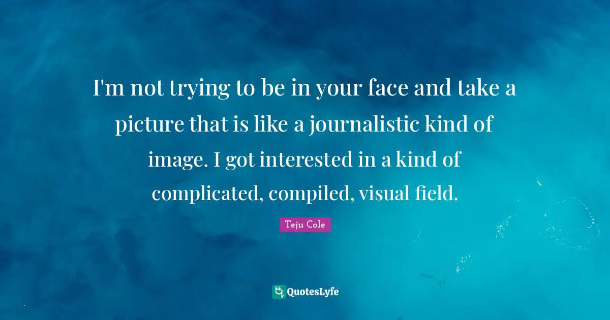 I'm not trying to be in your face and take a picture that is like a journalistic kind of image. I got interested in a kind of complicated, compiled, visual field.