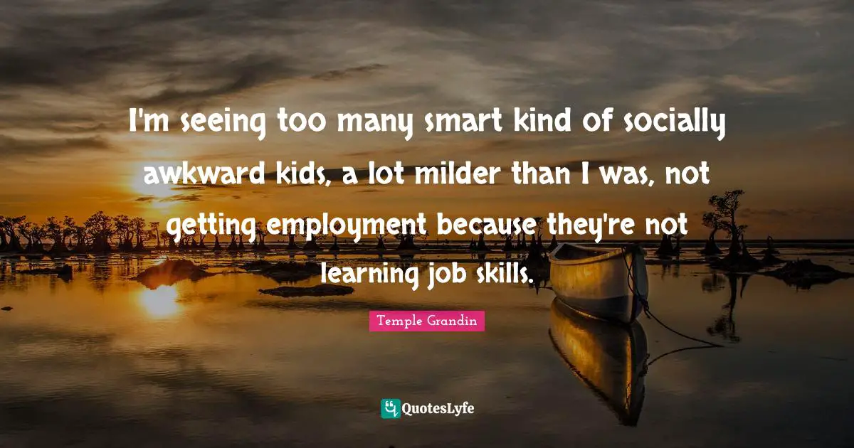 I'm seeing too many smart kind of socially awkward kids, a lot milder than I was, not getting employment because they're not learning job skills.