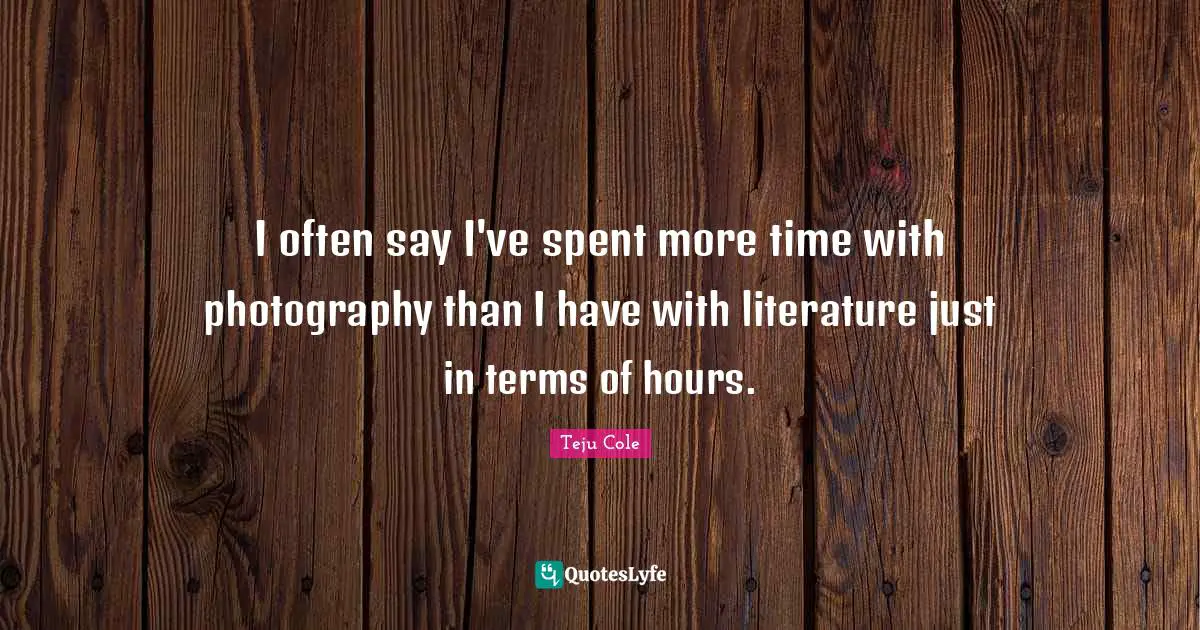 I often say I've spent more time with photography than I have with literature just in terms of hours.