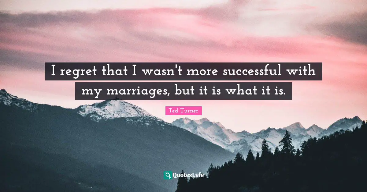 I regret that I wasn't more successful with my marriages, but it is what it is.