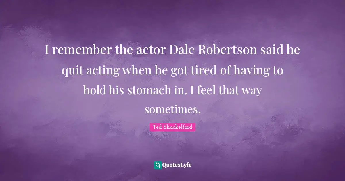I remember the actor Dale Robertson said he quit acting when he got tired of having to hold his stomach in. I feel that way sometimes.