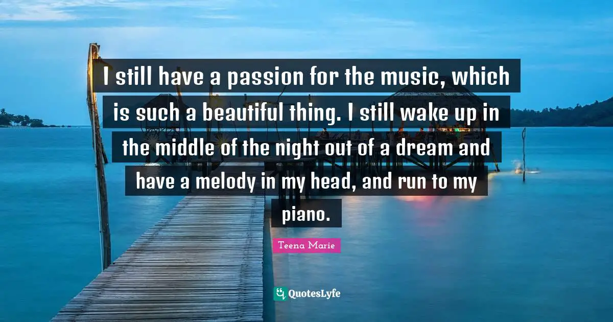 I still have a passion for the music, which is such a beautiful thing. I still wake up in the middle of the night out of a dream and have a melody in my head, and run to my piano.