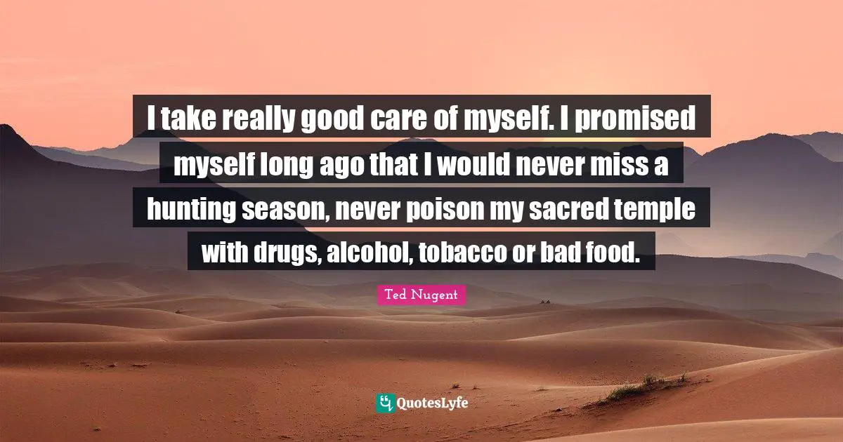 I take really good care of myself. I promised myself long ago that I would never miss a hunting season, never poison my sacred temple with drugs, alcohol, tobacco or bad food.
