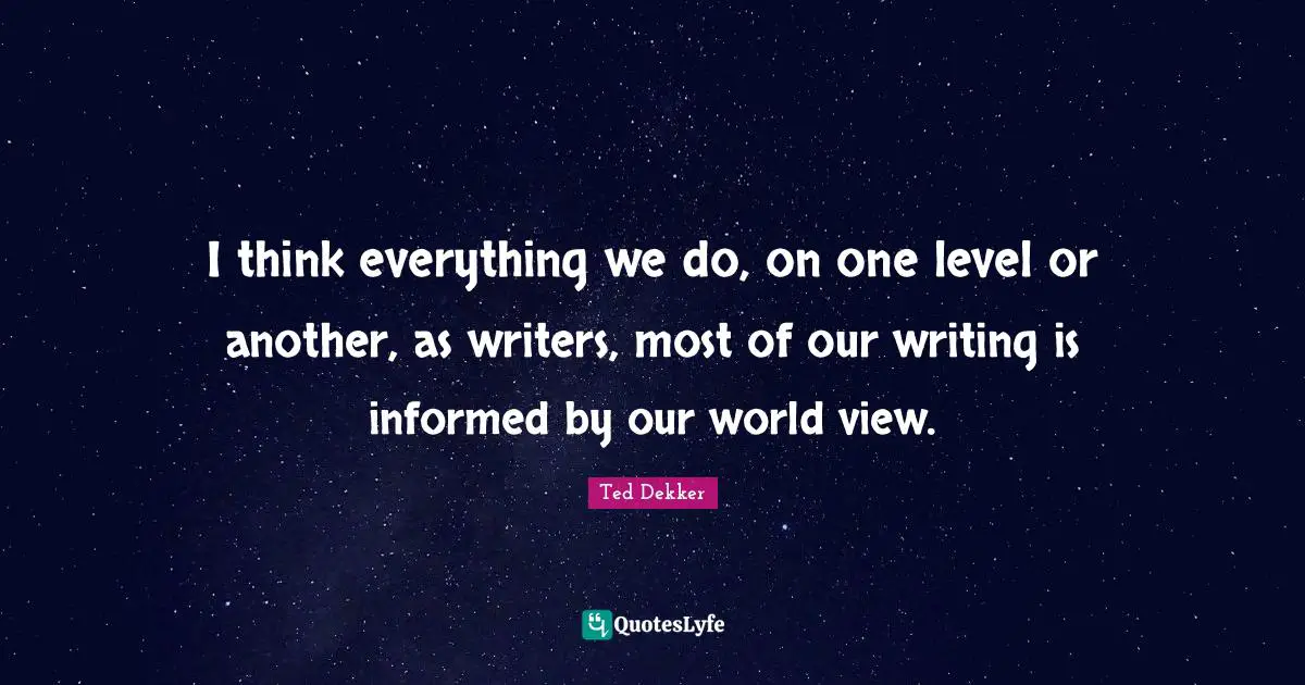 I think everything we do, on one level or another, as writers, most of our writing is informed by our world view.