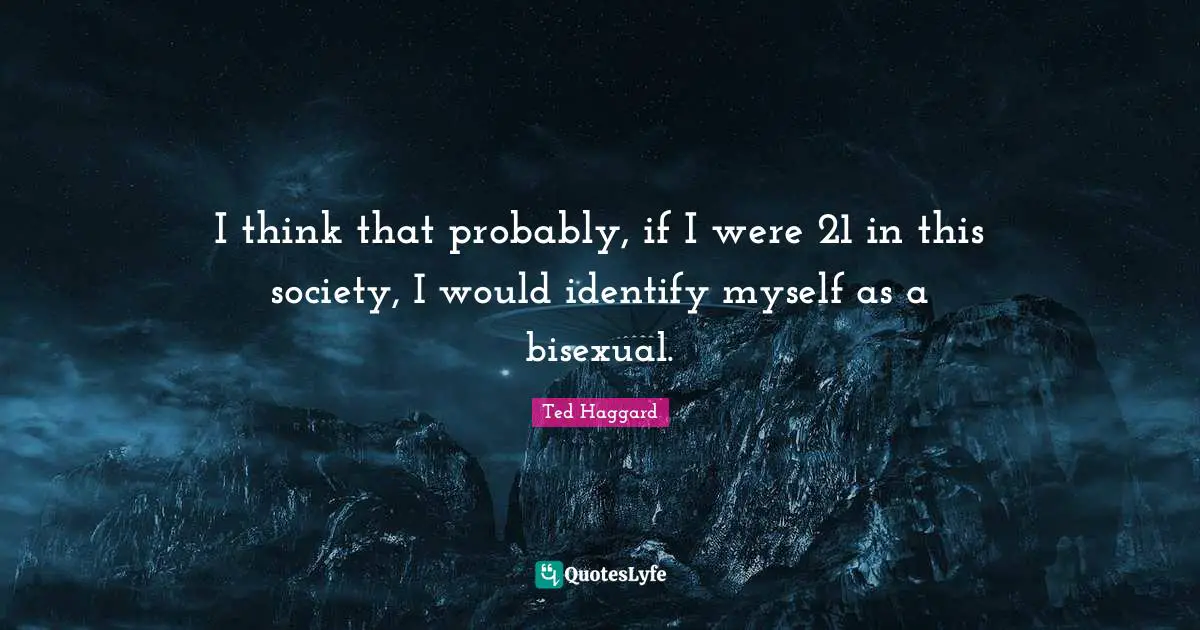 I think that probably, if I were 21 in this society, I would identify myself as a bisexual.