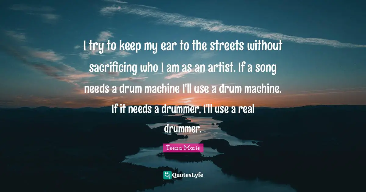 I try to keep my ear to the streets without sacrificing who I am as an artist. If a song needs a drum machine I'll use a drum machine. If it needs a drummer, I'll use a real drummer.
