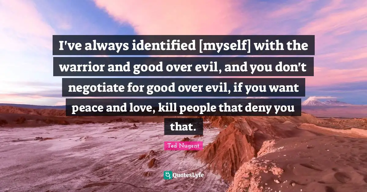 I've always identified [myself] with the warrior and good over evil, and you don't negotiate for good over evil, if you want peace and love, kill people that deny you that.