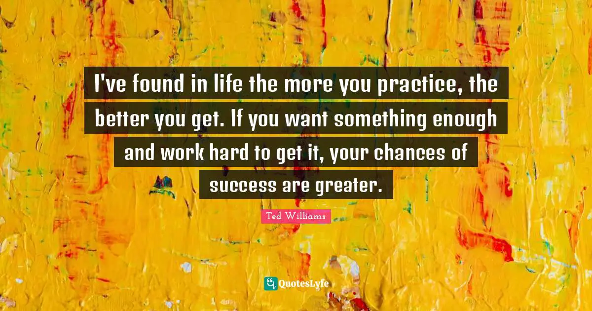 I've found in life the more you practice, the better you get. If you want something enough and work hard to get it, your chances of success are greater.