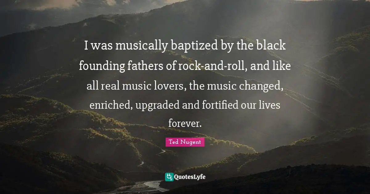 I was musically baptized by the black founding fathers of rock-and-roll, and like all real music lovers, the music changed, enriched, upgraded and fortified our lives forever.