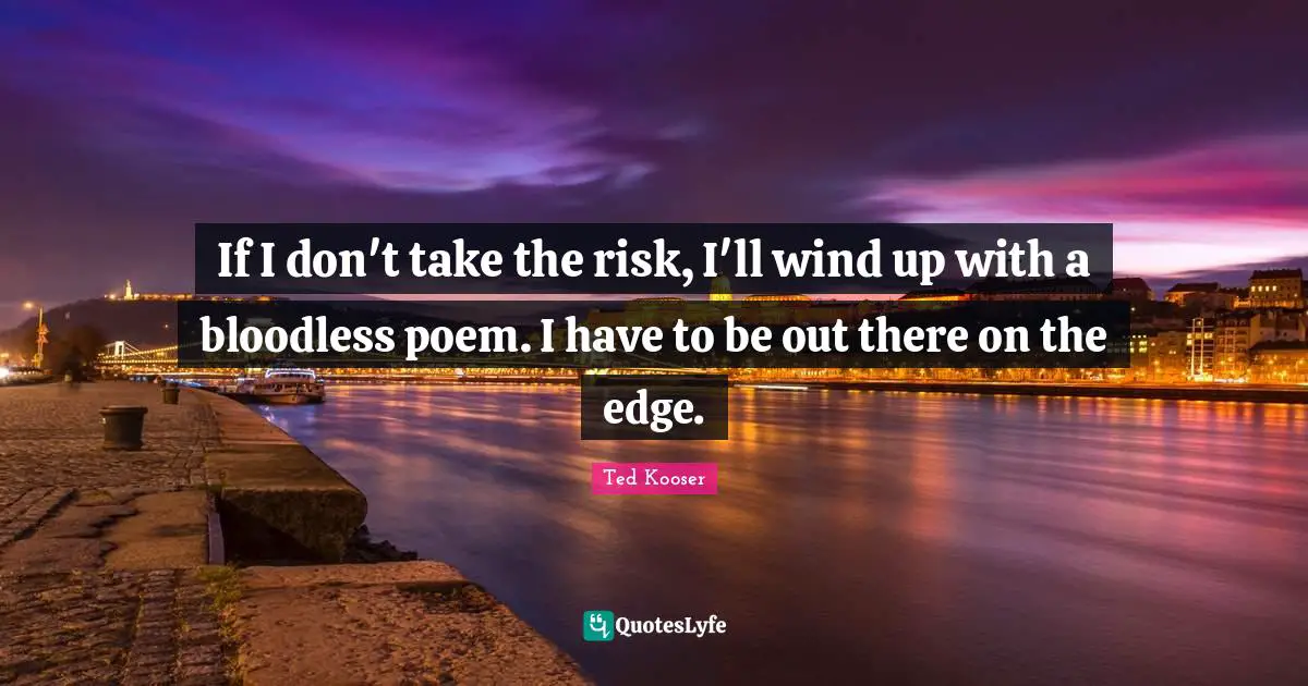 If I don't take the risk, I'll wind up with a bloodless poem. I have to be out there on the edge.