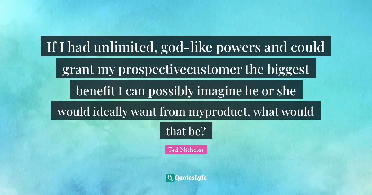 Ted Nicholas Quotes: "If I had unlimited, god-like powers and could grant my prospectivecustomer the biggest benefit I can possibly imagine he or she would ideally want from myproduct, what would that be?"