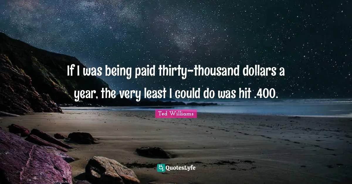 If I was being paid thirty-thousand dollars a year, the very least I could do was hit .400.