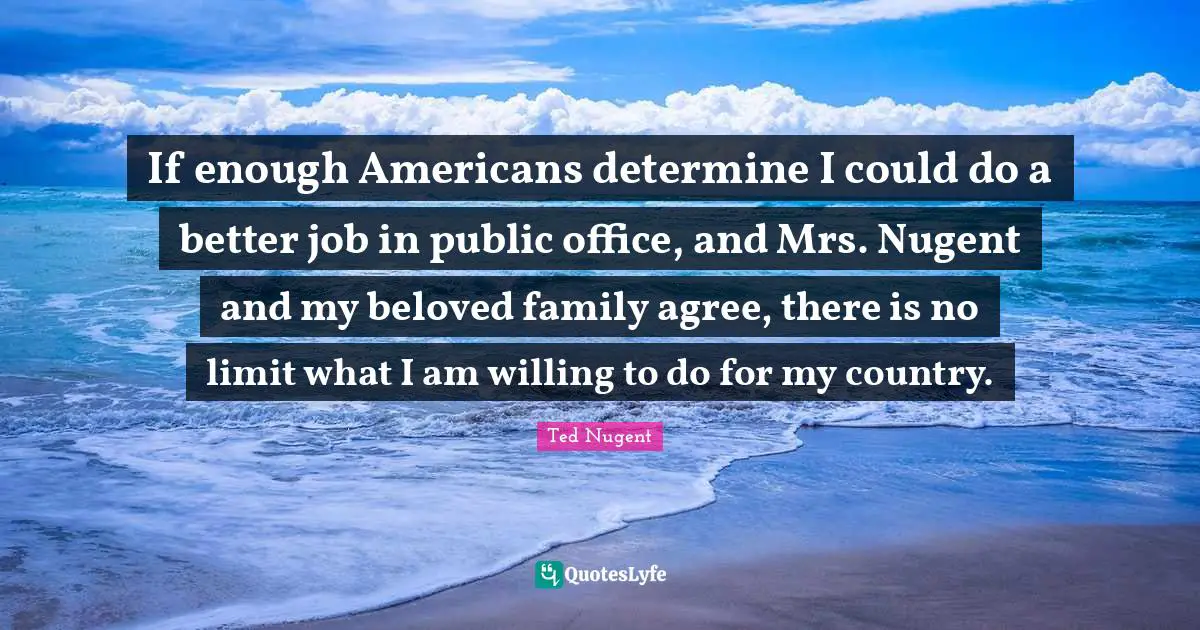 If enough Americans determine I could do a better job in public office, and Mrs. Nugent and my beloved family agree, there is no limit what I am willing to do for my country.