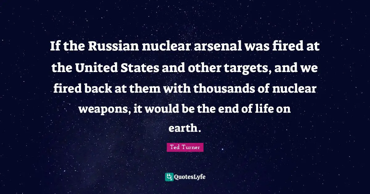 If the Russian nuclear arsenal was fired at the United States and other targets, and we fired back at them with thousands of nuclear weapons, it would be the end of life on earth.