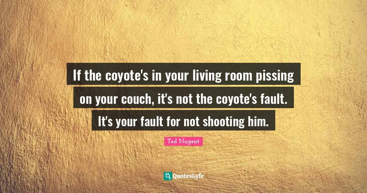 If the coyote's in your living room pissing on your couch, it's not the coyote's fault. It's your fault for not shooting him.