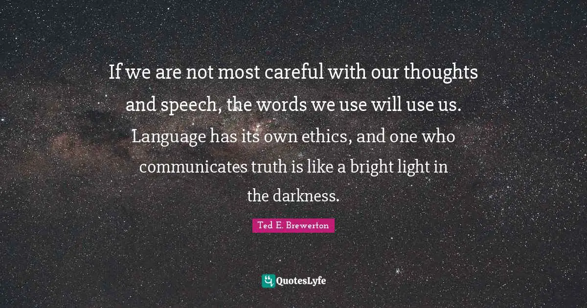 If we are not most careful with our thoughts and speech, the words we use will use us. Language has its own ethics, and one who communicates truth is like a bright light in the darkness.