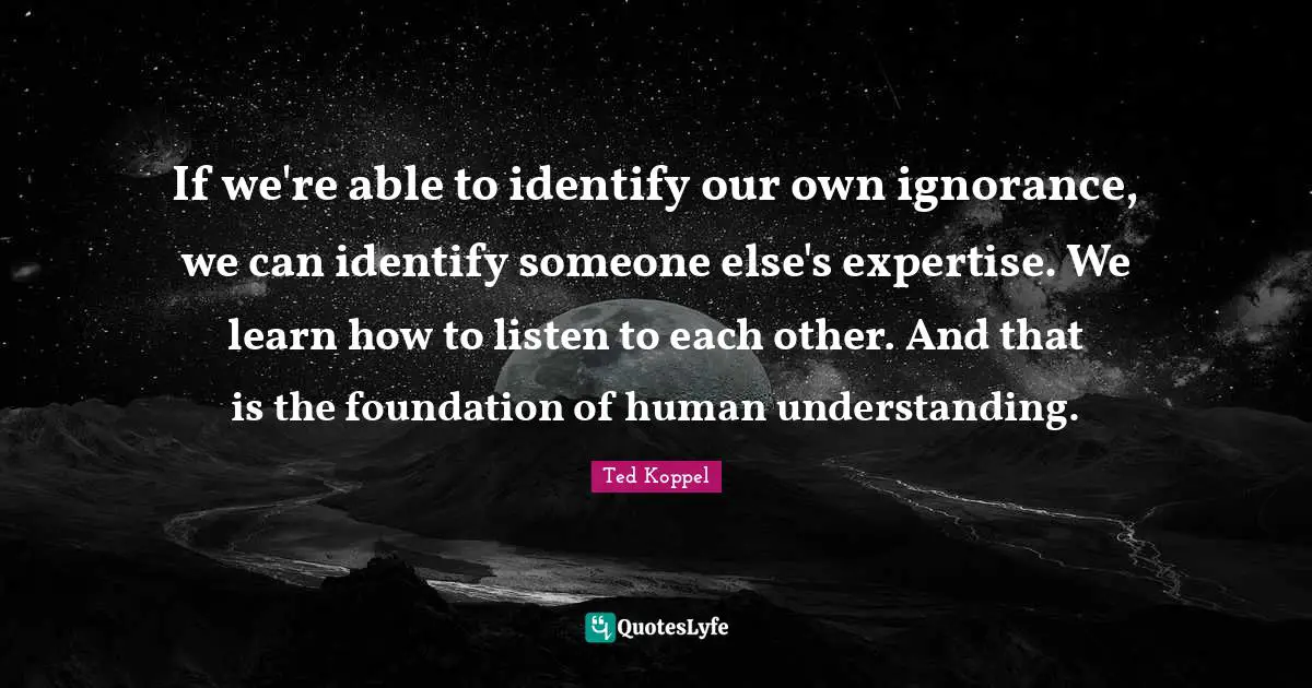 If we're able to identify our own ignorance, we can identify someone else's expertise. We learn how to listen to each other. And that is the foundation of human understanding.