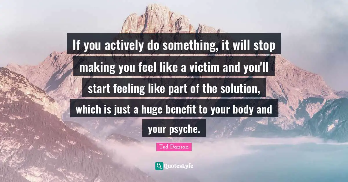 Ted Danson Quotes: "If you actively do something, it will stop making you feel like a victim and you'll start feeling like part of the solution, which is just a huge benefit to your body and your psyche."