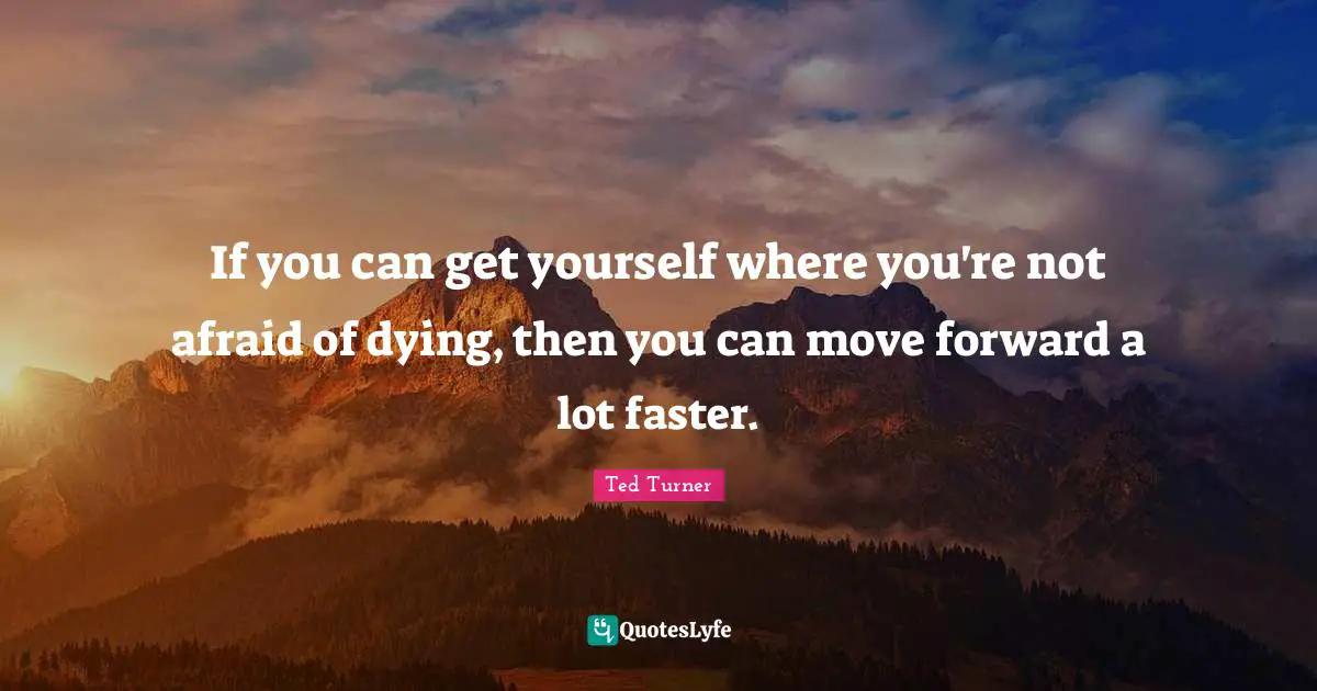 If you can get yourself where you're not afraid of dying, then you can move forward a lot faster.