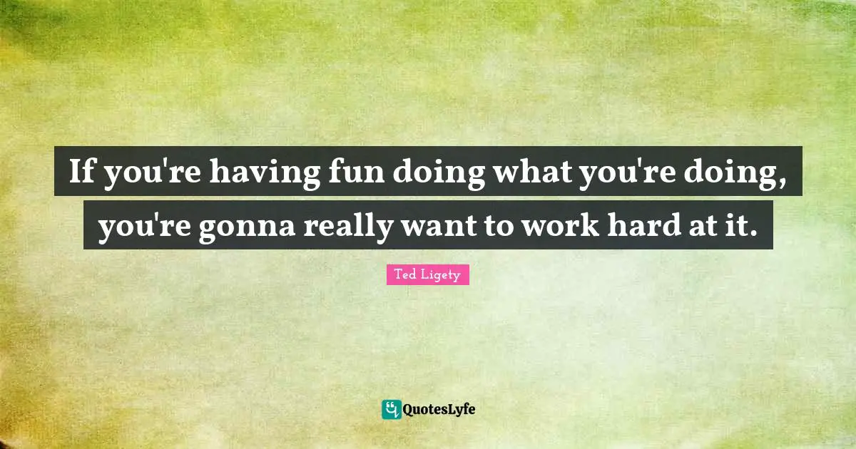 If you're having fun doing what you're doing, you're gonna really want to work hard at it.