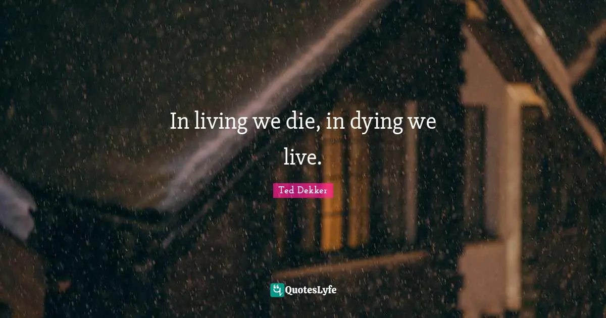 In living we die, in dying we live.