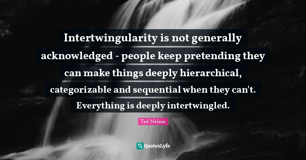 Intertwingularity is not generally acknowledged - people keep pretending they can make things deeply hierarchical, categorizable and sequential when they can't. Everything is deeply intertwingled.