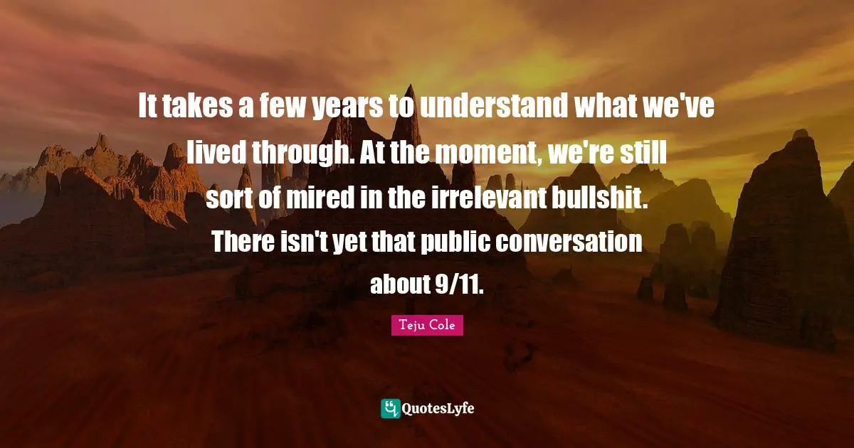 It takes a few years to understand what we've lived through. At the moment, we're still sort of mired in the irrelevant bullshit. There isn't yet that public conversation about 9/11.
