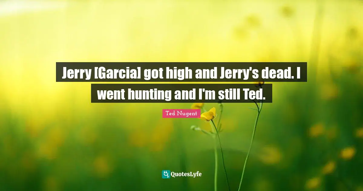 Jerry [Garcia] got high and Jerry's dead. I went hunting and I'm still Ted.