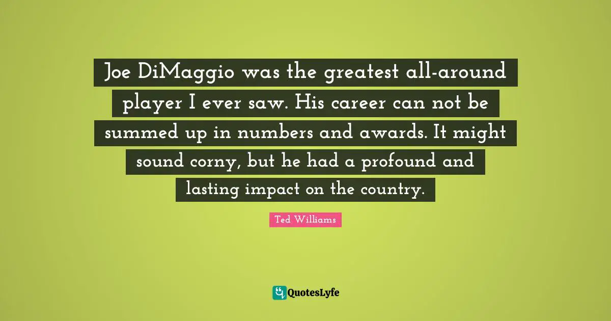 Can Not Quotes: "Joe DiMaggio was the greatest all-around player I ever saw. His career can not be summed up in numbers and awards. It might sound corny, but he had a profound and lasting impact on the country."