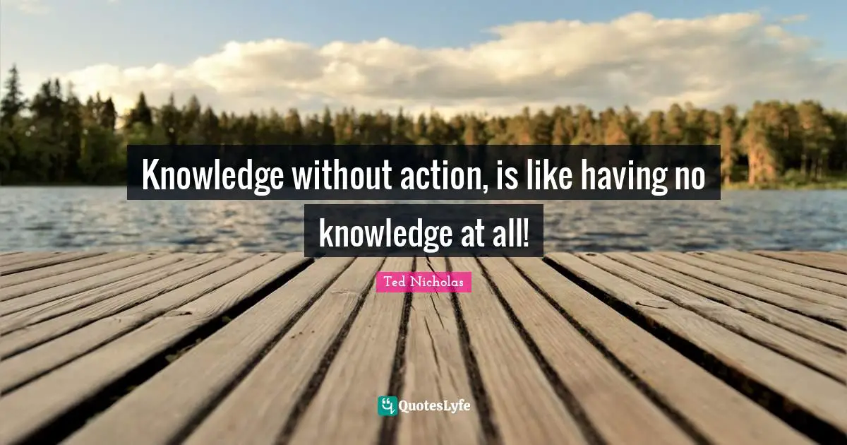Ted Nicholas Quotes: "Knowledge without action, is like having no knowledge at all!"