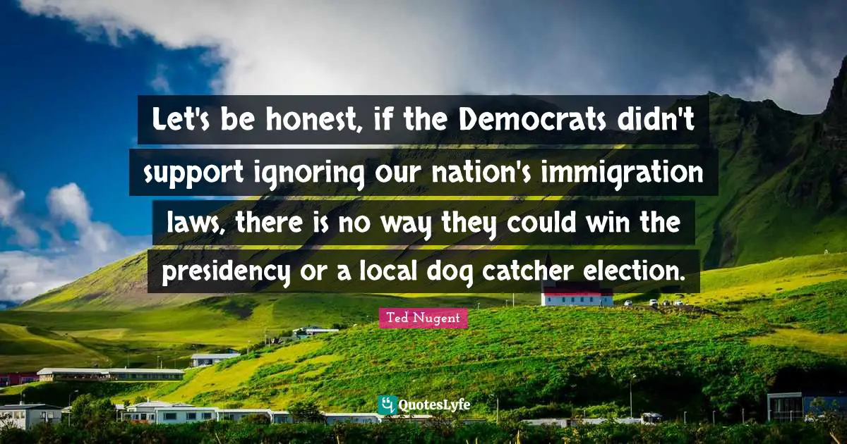 Let's be honest, if the Democrats didn't support ignoring our nation's immigration laws, there is no way they could win the presidency or a local dog catcher election.