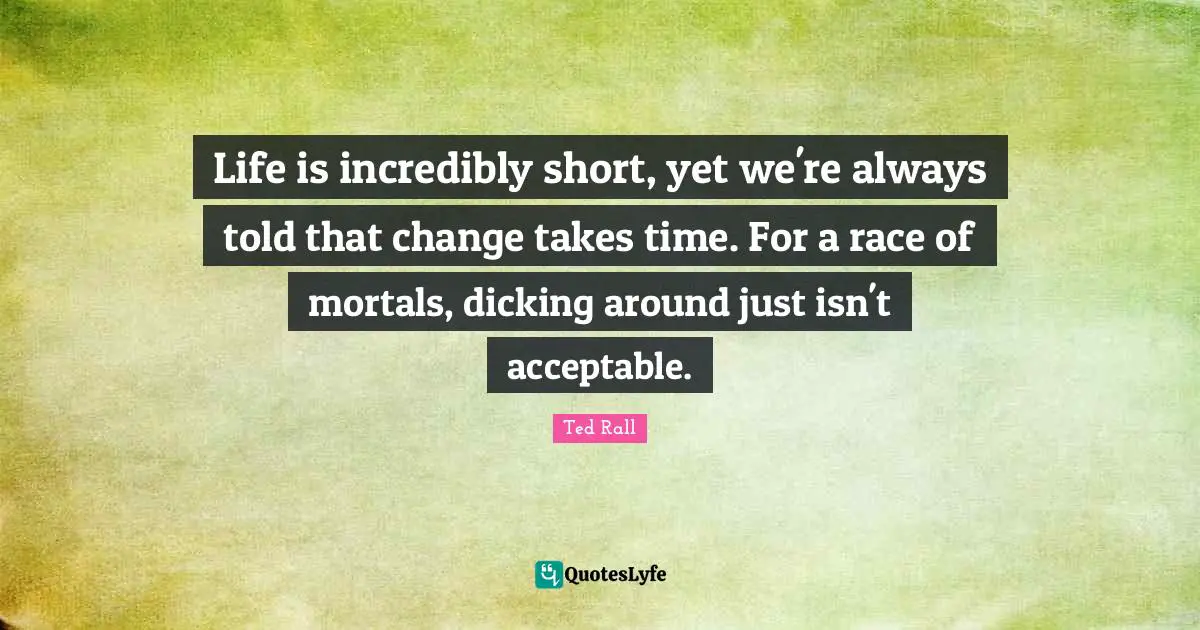 Life is incredibly short, yet we're always told that change takes time. For a race of mortals, dicking around just isn't acceptable.