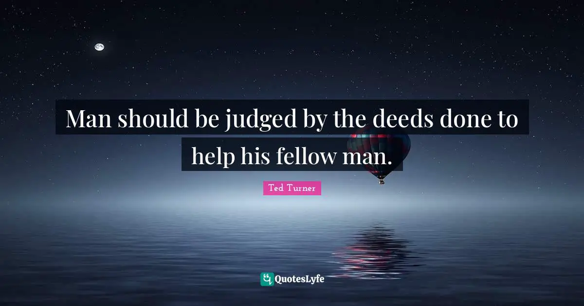 Man should be judged by the deeds done to help his fellow man.