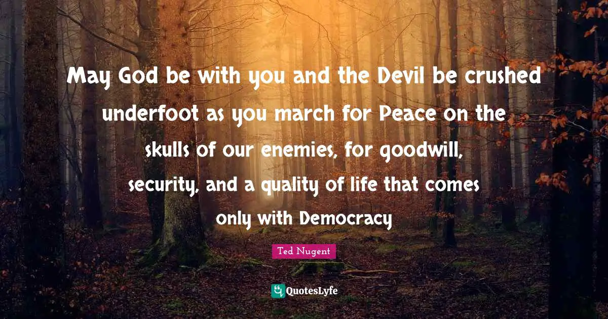 May God be with you and the Devil be crushed underfoot as you march for Peace on the skulls of our enemies, for goodwill, security, and a quality of life that comes only with Democracy