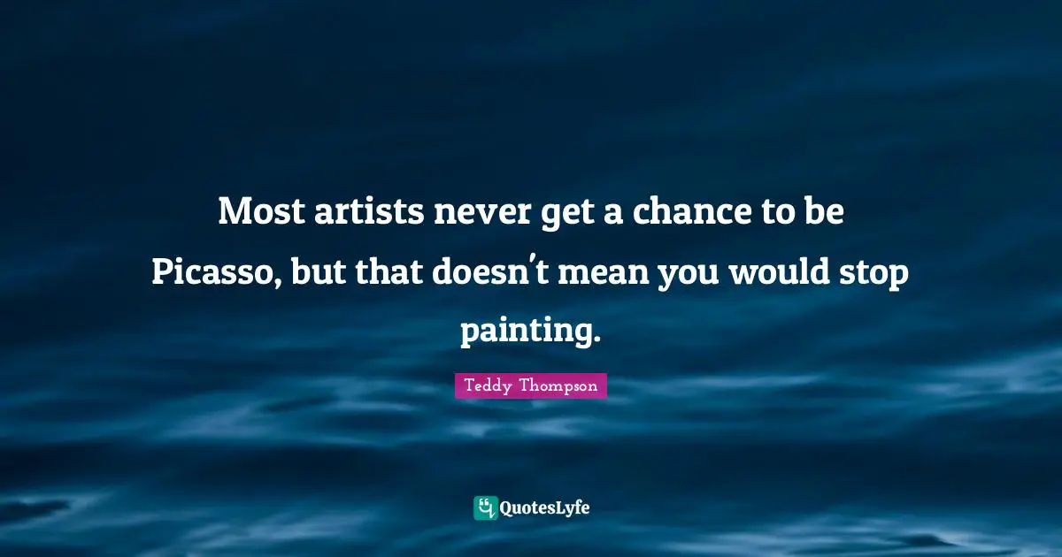 Most artists never get a chance to be Picasso, but that doesn't mean you would stop painting.
