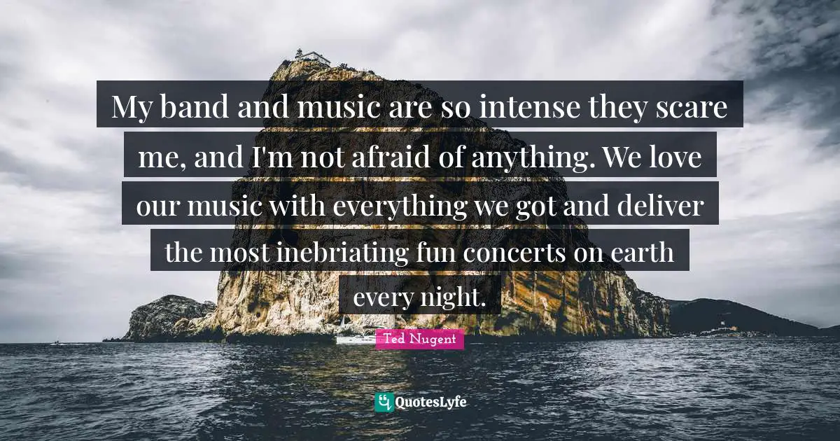 My band and music are so intense they scare me, and I'm not afraid of anything. We love our music with everything we got and deliver the most inebriating fun concerts on earth every night.