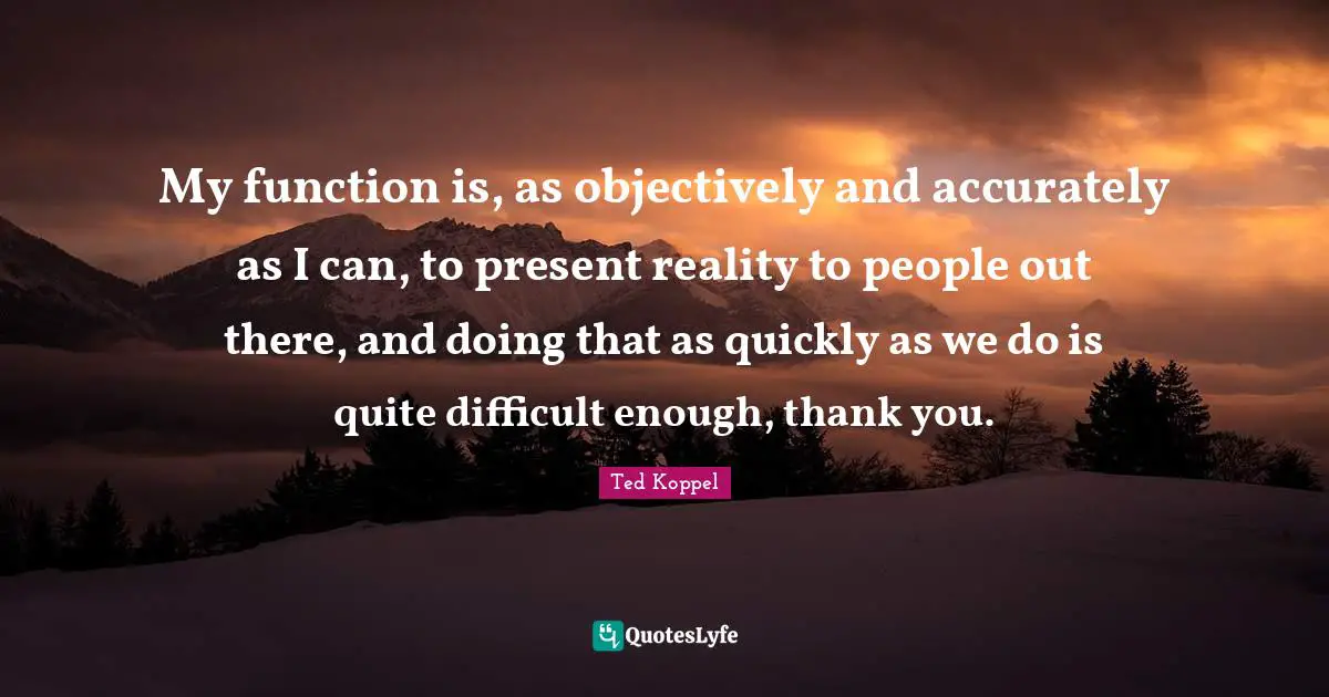 My function is, as objectively and accurately as I can, to present reality to people out there, and doing that as quickly as we do is quite difficult enough, thank you.