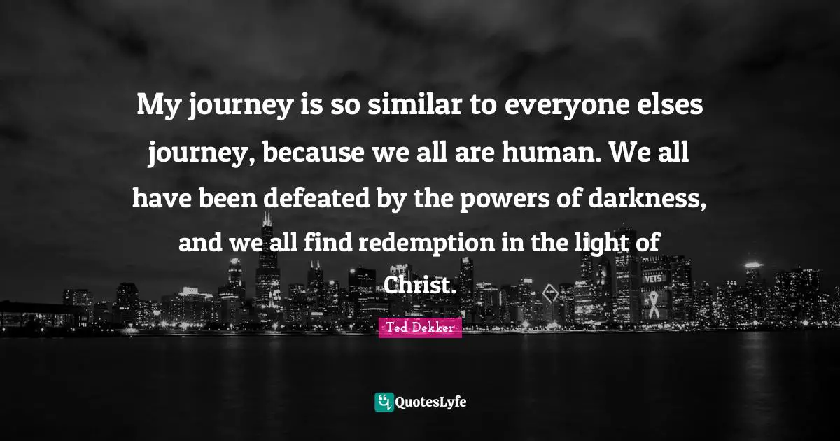 My journey is so similar to everyone elses journey, because we all are human. We all have been defeated by the powers of darkness, and we all find redemption in the light of Christ.