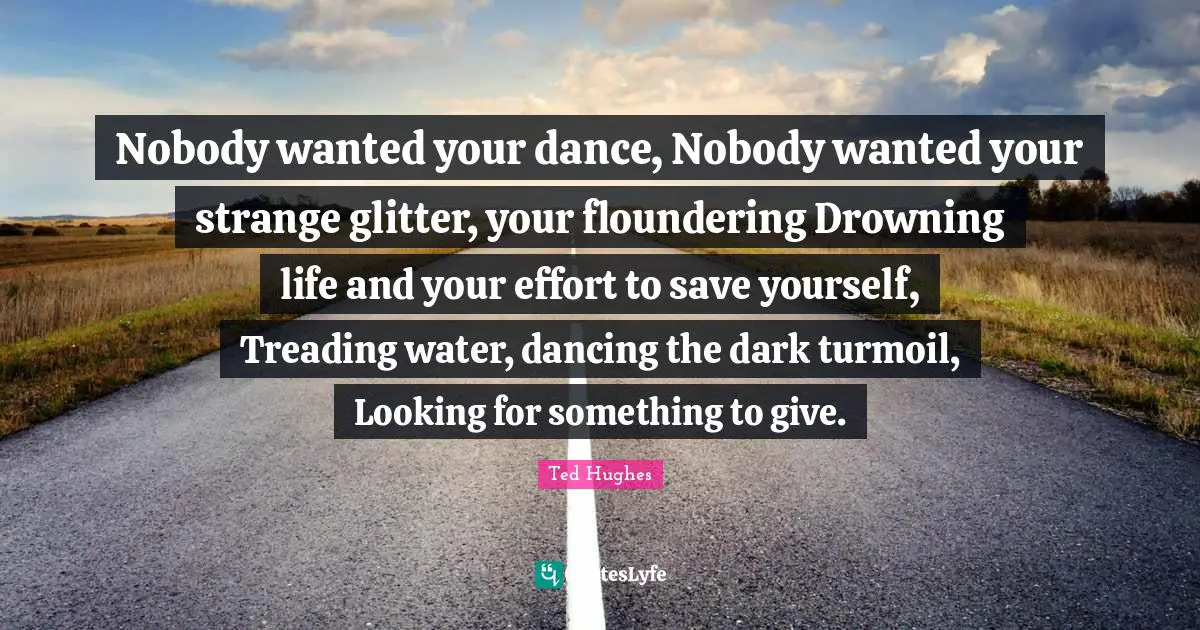 Glitter Quotes: "Nobody wanted your dance, Nobody wanted your strange glitter, your floundering Drowning life and your effort to save yourself, Treading water, dancing the dark turmoil, Looking for something to give."