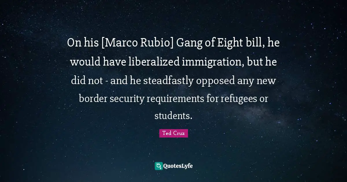 On his [Marco Rubio] Gang of Eight bill, he would have liberalized immigration, but he did not - and he steadfastly opposed any new border security requirements for refugees or students.