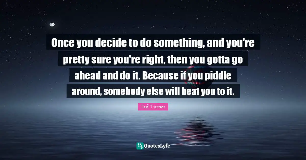 Once you decide to do something, and you're pretty sure you're right, then you gotta go ahead and do it. Because if you piddle around, somebody else will beat you to it.