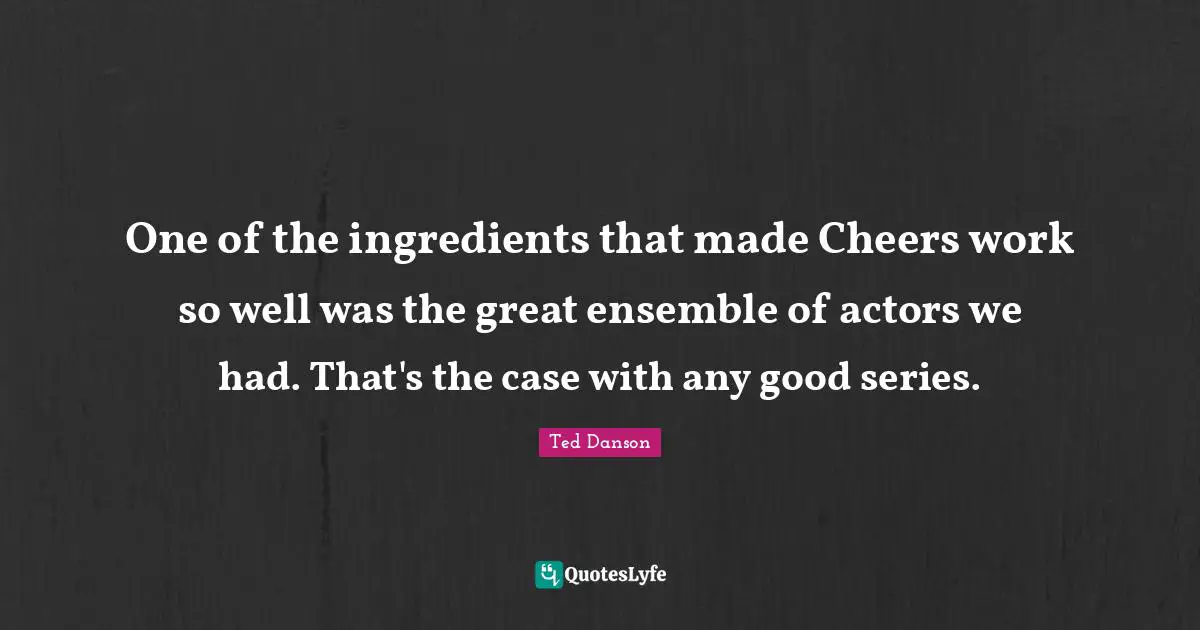 Ted Danson Quotes: "One of the ingredients that made Cheers work so well was the great ensemble of actors we had. That's the case with any good series."